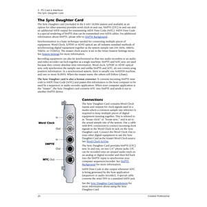 Page 263 - PCI Card & Interfaces
The Sync Daughter Card
26Creative Professional
The Sync Daughter Card
The Sync Daughter card (included in the E-MU 1820M system and available as an 
option for other systems) provides word clock in and out, SMPTE (LTC) in and out and 
an additional MIDI output for transmitting MIDI Time Code (MTC). MIDI Time Code 
is a special rendering of SMPTE that can be transmitted over MIDI cables. For additional 
information about SMPTE, please refer to SMPTE Background
.
Synchronization...