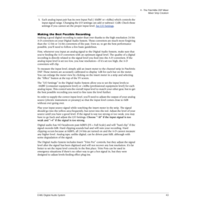 Page 434 - The PatchMix DSP Mixer
Mixer Strip Creation
E-MU Digital Audio System43
5.Each analog input pair has its own Input Pad (-10dBV or +4dBu) which controls the 
input signal range. Changing the I/O settings can add or subtract 12dB. Check these 
settings if you cannot set the proper input level. See 
I/O Settings.
Making the Best Possible Recording
Making a good digital recording is easier than ever thanks to the high resolution 24-bit 
A-D converters on your Digital Audio System. These converters are...