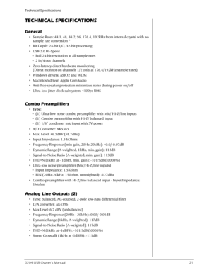 Page 21Technical Specifications
0204 USB Owner’s Manual21
TECHNICAL SPECIFICATIONS
General
• Sample Rates: 44.1, 48, 88.2, 96, 176.4, 192kHz from internal crystal with no 
sample rate conversion *
• Bit Depth: 24-bit I/O, 32-bit processing
• USB 2.0 Hi-Speed
• Full 24-bit resolution at all sample rates
• 2 in/4 out channels 
• Zero-latency direct hardware monitoring 
(Direct monitor on channels 1/2 only at 176.4/192kHz sample rates)
• Windows drivers: ASIO2 and WDM
• Macintosh driver: Apple CoreAudio
• Anti-Pop...