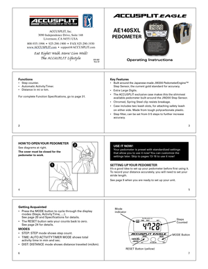 Page 123
4 5
67
2
Operating Instructions
ACCUSPLIT®EAGLE
AE140SXL 
PEDOMETER 
Functions•  Step  counter .
•  Automatic  Acti vity T imer .  
•  Distance  in mi or km.
F or  complete F unction Specications, go to page 31 .Key F eat ures•  Built  a ro u nd t h e J a p an ese -m ad e J W 20 0 P ed om ete rE n g in e™   
  Step S ensor, the cur rent gold standard for accuracy . 
•  Extra Large Digits. 
•  The  ACCUSPLIT  exclusive case mak es this the slimmest 
  available pedometer built around the JW20 0 Step...