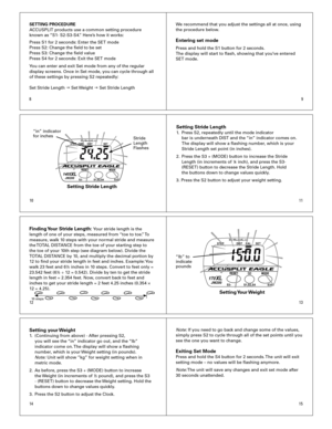 Page 2
10
8
11
9
1213
1514
SETTING PROCEDURE
ACCUSPLIT	products	use	a	common	setting	procedure		
known	as	 “S1-	S2-S3-S4.”	Here’s	how	it	works:
Press	S1	for	2	seconds:	Enter	the	SET	mode
Press	S2:	Change	the	field	to	be	set
Press	S3:	Change	the	field	value
Press	S4	for	2	seconds:	Exit	the	SET	mode
You	can	enter	and	exit	Set	mode	from	any	of	the	regular	
display	screens.	Once	in	Set	mode,	you	can	cycle	through	all	
of	these	settings	by	pressing	S2	repeatedly:
Set	Stride	Length	
g 	Set	 Weight	g	Set	Stride...