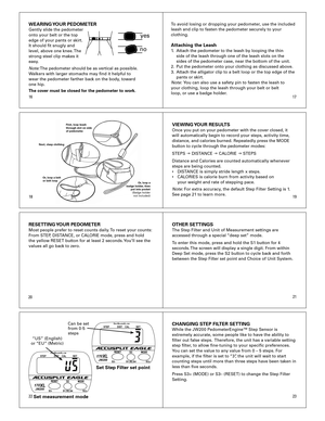 Page 3
1819
1617
21
2223
WEARING YOUR PEDOMETERGently	slide	the	pedometer	
onto	your	belt	or	the	top	
edge	of	your	pants	or	skirt.	
It	should	fit	snugly	and	
level,	above	one	knee.	The	
strong	steel	clip	makes	it	
easy.
Note: 	The	pedometer	should	be	as	vertical	as	possible.	
Walkers	with	larger	stomachs	may	find	it	helpful	to	
wear	the	pedometer	farther	back	on	the	body,	toward	
one	hip.	
The cover must be closed for the pedometer to work.  To	avoid	losing	or	dropping	your	pedometer,	use	the	included	
leash...