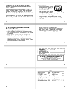 Page 4
2627
2425
31
2829
30
REPLACING THE BATTERY AND MASTER RESETWhen	the	display	starts	to	dim	or	goes	blank,	it	is	time	to	
replace	the	battery.		
If	the	display	is	not	uniformly	dim	or	blank,	and	appears	to	
display	 “erroneous	data”,	do	a	Master	Reset	by	pressing	all	
	
3	buttons	simultaneously	for	3	seconds	and	then	release.	
The	display	should	go	blank,	then	turn	all	segments	on,	then	
display	0	steps	in	Step	Mode.	
Note: 	All	the	settings	will	return	to	their	default	setting	values.		
If	you	need	to...