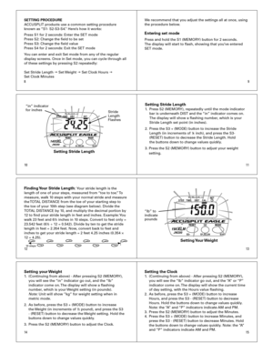 Page 2
10
8
11
9
1213
1514
SETTING PROCEDURE
ACCUSPLIT	products	use	a	common	setting	procedure		
known	as	 “S1-	S2-S3-S4.”	Here’s	how	it	works:
Press	S1	for	2	seconds:	Enter	the	SET	mode
Press	S2:	Change	the	field	to	be	set
Press	S3:	Change	the	field	value
Press	S4	for	2	seconds:	Exit	the	SET	mode
You	can	enter	and	exit	Set	mode	from	any	of	the	regular	
display	screens.	Once	in	Set	mode,	you	can	cycle	through	all	
of	these	settings	by	pressing	S2	repeatedly:
Set	Stride	Length	
g 	Set	 Weight	g	Set	Clock	Hours...