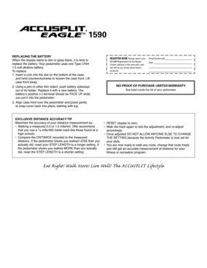 Page 2
Eat Right! Walk More! Live Well! The ACCUSPLIT Lifes t yle
EXCLUSIVE DISTANCE ACCURACY TIP
Maximize the accuracy of your distance measurement by: 
• Walking a measured 0.5 or 1.0 mile/km. (We recommend 
 
  that you use a 1⁄4-mile/400 meter track like those found at a  
  high school). 
•  Compare the DISTANCE recorded to the measured 
 
  distance. If the pedometer shows you walked LESS than you 
 
  actually did, reset your STEP LENGTH to a longer setting. If 
 
  the pedometer shows you walked MORE...