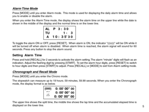 Page 7Alarm Time  ModePress [MODE] until you enter Alarm mode.  This mode is used for displaying the daily alarm time and allows
you to enable or disable the alarm.
When you enter the Alarm Time mode, the display shows the alarm time on the upper line while the date is
shown in the middle of the display and the normal time is on the lower line.
To toggle the alarm ON or OFF, press [RESET].  When alarm is ON, the indicator (((o))) will be ON while it
will be turned off when alarm is disabled.  When alarm time...