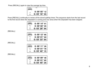 Page 11 Press [RECALL] again to view the average lap time.
Press [RECALL] continually to review all the stored split/lap times. The sequence starts from the last record
to the first record when the stopwatch is running and vice versa when the stopwatch has been stopped.
[RECALL]
[RECALL]
[RECALL]
0: 00 05 120: 03 16 03
RECALL                   AVG
LAP
RU N{005}
0: 00 14 910: 00 02 050: 03 28 94
SPLIT
LAP
RU N{005}RECALL
0: 00 12 860: 00 01 600: 03 33 64
SPLIT
LAP
RU N{004}RECALL
0: 00 11 260: 00 01 780: 03 40...