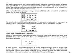 Page 13The header consisting of the date/time stamp will be shown.  The number of laps in the segment will appear
in the upper left while the segment number is displayed in the middle left.  If the segment shown is not your
desired segment, press [START] to reach the desired segment. The current segment will be accessed first,
then it will cycle back to the 1st, then 2nd and so on.
When you have found the segment you want, you can press [RECALL] button consecutively to read the lap
records from the first to the...