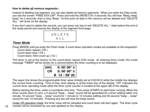 Page 14How to delete all memory segments:-
Instead of deleting one segment, you can also delete all memory segments.  When you enter the Data mode,
you see the screen FREE XXX LAP. Press and hold the [RESET] for 3 seconds. You will hear Beep, beep,
beep for 3 seconds, then a long Beep. At this point all data in the memory will be deleted and DELETE
ALL  will show on the display.
If you dont want to delete the records, you can press any key to exit DELETE ALL  state before the end of
the ready period and resume...