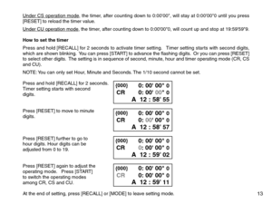 Page 15Under CS operation mode, the timer, after counting down to 0:0000, will stay at 0:00000 until you press
[RESET] to reload the timer value.
Under CU operation mode, the timer, after counting down to 0:00000, will count up and stop at 19:59599.
How to set the timer
Press and hold [RECALL] for 2 seconds to activate timer setting.   Timer setting starts with second digits,
which are shown blinking.  You can press [START] to advance the flashing digits.  Or you can press [RESET]
to select other digits.  The...