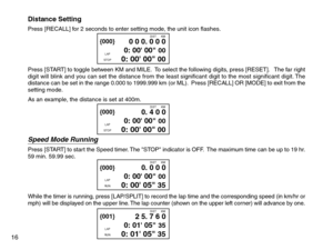 Page 18Distance SettingPress [RECALL] for 2 seconds to enter setting mode, the unit icon flashes.
Press [START] to toggle between KM and MILE.  To select the following digits, press [RESET].   The far right
digit will blink and you can set the distance from the least significant digit to the most significant digit. The
distance can be set in the range 0.000 to 1999.999 km (or ML).  Press [RECALL] OR [MODE] to exit from the
setting mode.
As an example, the distance is set at 400m.
Speed Mode RunningPress [START]...