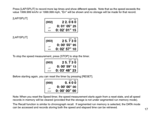 Page 19Press [LAP/SPLIT] to record more lap times and show different speeds.  Note that as the speed exceeds the
value 1999.999 km/hr or 1999.999 mph, Err will be shown and no storage will be made for that record.
[LAP/SPLIT]
[LAP/SPLIT]
To stop the speed measurement, press [STOP] to stop the timer.
Before star ting again, you can reset the timer by pressing [RESET].
Note: When you reset the Speed timer, the speed measurement starts again from a reset state, and all speed
records in memory will be cleared...