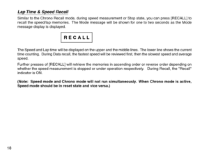 Page 20Lap Time & Speed RecallSimilar to the Chrono Recall mode, during speed measurement or Stop state, you can press [RECALL] to
recall the speed/lap memories.  The Mode message will be shown for one to two seconds as the Mode
message display is displayed.
The Speed and Lap time will be displayed on the upper and the middle lines.  The lower line shows the current
time counting.  During Data recall, the fastest speed will be reviewed first, then the slowest speed and average
speed.
Further presses of [RECALL]...