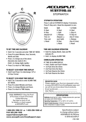 Page 1STOPWATCH  OPERA TIONS
Press C until at STOPW ATCH  display . If necessar y,
Press R -Stop and L -Reset the stopwatch to zero.
EventSplit1-2 Finish
R -Start R-Start R-Start
R-Stop L-Split L-Stop  #1
( Repeat  R,R
Time -in / (Repeat  L,L
Time -ou t)
L -Reset R-Stop (See  #2  time)
L -Reset L-Reset
R
-Stop  #2
( See  #1 time)
L -Release
L
-Release
each Spli t)
DUAL WARRANTY: 5 Year No Proof 
of Purchase or Proof of Purchase  Limited Warranty.
See label on back of unit 
for details, or check support  at...