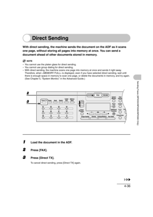 Page 1074-36
Sending Faxes (MF6550/MF6560/MF6580 Only)
Direct Sending
With direct sending, the machine sends the document on the ADF as it scans 
one page, without storing all pages into memory at once. You can send a 
document ahead of other documents stored in memory.
NOTE
– You cannot use the platen glass for direct sending.
– You cannot use group dialing for direct sending.
– With direct sending, the machine scans one page into memory at once and sends it right away. 
Therefore, when  is displayed, even if...