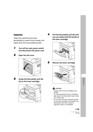 Page 12911-2
Maintenance
Interior
Clean the machine’s print area 
periodically to prevent toner powder and 
paper dust from accumulating inside.
1Turn off the main power switch 
and disconnect the power cord.
2Open the left cover.
3Grasp the blue plastic pull tab 
(A) on the toner cartridge.
4Pull the blue plastic pull tab until 
you can easily hold the handle of 
the toner cartridge.
5Remove the toner cartridge.
CAUTION
– Always hold the toner cartridge by its 
handle.
– To avoid exposing the toner cartridge to...