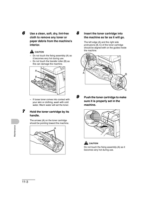 Page 13011-3
Maintenance
6Use a clean, soft, dry, lint-free 
cloth to remove any toner or 
paper debris from the machine’s 
interior.
CAUTION
– Do not touch the fixing assembly (A) as 
it becomes very hot during use.
– Do not touch the transfer roller (B) as 
this can damage the machine.
– If loose toner comes into contact with 
your skin or clothing, wash with cold 
water. Warm water will set the toner.
7Hold the toner cartridge by its 
handle.
The arrows (A) on the toner cartridge 
should be pointing toward...