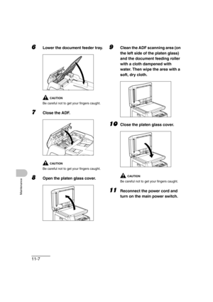 Page 13411-7
Maintenance
6Lower the document feeder tray. 
CAUTION
Be careful not to get your fingers caught.
7Close the ADF.
CAUTION
 
Be careful not to get your fingers caught.
8Open the platen glass cover.
9Clean the ADF scanning area (on 
the left side of the platen glass) 
and the document feeding roller 
with a cloth dampened with 
water. Then wipe the area with a 
soft, dry cloth.
10Close the platen glass cover.
CAUTION
Be careful not to get your fingers caught.
11Reconnect the power cord and 
turn on the...