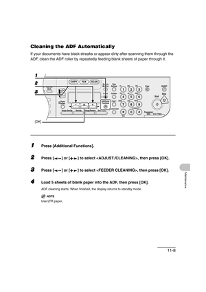 Page 13511-8
Maintenance
Cleaning the ADF Automatically
If your documents have black streaks or appear dirty after scanning them through the 
ADF, clean the ADF roller by repeatedly feeding blank sheets of paper through it.
1Press [Additional Functions].
2Press [ ] or [ ] to select , then press [OK].
3Press [ ] or [ ] to select , then press [OK].
4Load 5 sheets of blank paper into the ADF, then press [OK].
ADF cleaning starts. When finished, the display returns to standby mode.
NOTE
Use LTR paper.
04
08...