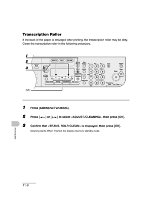 Page 13611-9
Maintenance
Transcription Roller 
If the back of the paper is smudged after printing, the transcription roller may be dirty. 
Clean the transcription roller in the following procedure.
1Press [Additional Functions].
2Press [ ] or [ ] to select , then press [OK].
3Confirm that  is displayed, then press [OK].
Cleaning starts. When finished, the display returns to standby mode.
04
08
2Address
Book
Paper
Select
COPY FAX SCAN
Image Quality Density Enlarge/ReduceOK
Two-SidedSystem
Monitor
View
Settings...