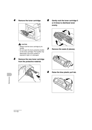 Page 14011-13
Maintenance
4Remove the toner cartridge.
CAUTION
– Always hold the toner cartridge by its 
handle.
– Do not open the drum protective shutter 
on the toner cartridge. Print quality may 
deteriorate if the drum surface is 
exposed to light or is damaged.
5Remove the new toner cartridge 
from the protective material.
6Gently rock the toner cartridge 5 
or 6 times to distribute toner 
evenly.
7Remove the seals (2 places).
8Raise the blue plastic pull tab. 