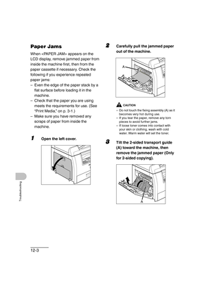 Page 15412-3
Troubleshooting
Paper Jams
When  appears on the 
LCD display, remove jammed paper from 
inside the machine first, then from the 
paper cassette if necessary. Check the 
following if you experience repeated 
paper jams:
– Even the edge of the paper stack by a 
flat surface before loading it in the 
machine.
– Check that the paper you are using 
meets the requirements for use. (See 
“Print Media,” on p. 3-1.)
– Make sure you have removed any 
scraps of paper from inside the 
machine.
1Open the left...