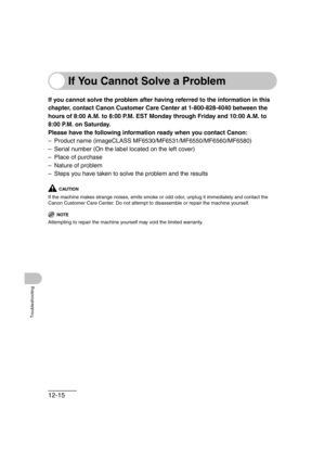 Page 16612-15
Troubleshooting
If You Cannot Solve a Problem
If you cannot solve the problem after having referred to the information in this 
chapter, contact Canon Customer Care Center at 1-800-828-4040 between the 
hours of 8:00 A.M. to 8:00 P.M. EST Monday through Friday and 10:00 A.M. to 
8:00 P.M. on Saturday.
Please have the following information ready when you contact Canon:
– Product name (imageCLASS MF6530/MF6531/MF6550/MF6560/MF6580)
– Serial number (On the label located on the left cover)
– Place of...