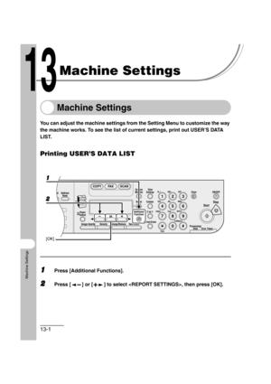 Page 16813-1
Machine Settings
Machine Settings
Machine Settings
You can adjust the machine settings from the Setting Menu to customize the way 
the machine works. To see the list of current settings, print out USER’S DATA 
LIST.
Printing USER’S DATA LIST
1Press [Additional Functions].
2Press [ ] or [ ] to select , then press [OK].
04
08
2Address
Book
Paper
Select
COPY FAX SCAN
Image Quality Density Enlarge/ReduceOK
Two-SidedSystem
Monitor
View
Settings
Reset CollateGHI
@./
PQRS
To n eJKL ABC
TUVMNODEF
Clear...