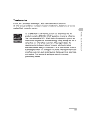 Page 23xxi
What Can I Do with This Machine?
Trademarks
Canon, the Canon logo and imageCLASS are trademarks of Canon Inc.
All other product and brand names are registered trademarks, trademarks or service 
marks of their respective owners.
As an ENERGY STAR
® Partner, Canon has determined that this 
product meets the ENERGY STAR
® guidelines for energy efficiency.
The International ENERGY STAR
® Office Equipment Program is an 
international program that promotes energy saving through the use of 
computers and...