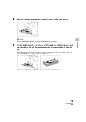 Page 633-6
Print Media
2Pull out the multi-purpose tray extension until it clicks, then open it.
NOTE
Do not load the paper without using the multi-purpose tray extension.
3Gently load the stack of envelopes with the address side facing down and 
the flap side to the left. Be sure to insert the envelopes as far as they will 
go.
When you load the envelopes, arrange the stack of envelopes on a firm, clean surface first, then 
press down firmly on the edges to make the folds crisp. 