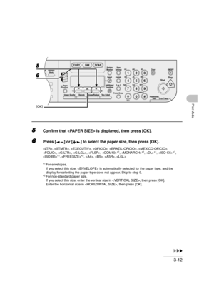 Page 693-12
Print Media
5Confirm that  is displayed, then press [OK].
6Press [ ] or [ ] to select the paper size, then press [OK].
, , , , , , 
, , , , *1, *1, *1, *1, 
*1, *2, , , , 
*
1For envelopes.
If you select this size,  is automatically selected for the paper type, and the 
display for selecting the paper type does not appear. Skip to step 9.
*
2For non-standard paper size.
If you select this size, enter the vertical size in , then press [OK].
Enter the horizontal size in , then press [OK].
04
08...
