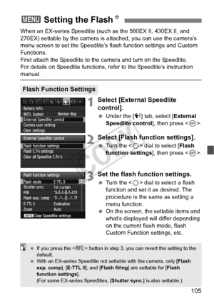 Page 105105
When an EX-series Speedlite (such as the 580EX II, 430EX II, and 
270EX) settable by the camera is attached, you can use the camera’s 
menu screen to set the Speedlite’s fl ash function settings and Custom 
Functions.
First attach the Speedlite to the  camera and turn on the Speedlite.
For details on Speedlite functions, re fer to the Speedlite’s instruction 
manual.
1Select [External Speedlite 
control].
 Under the [ 7] tab, select [External 
Speedlite control], then press < 0>.
2Select [Flash...