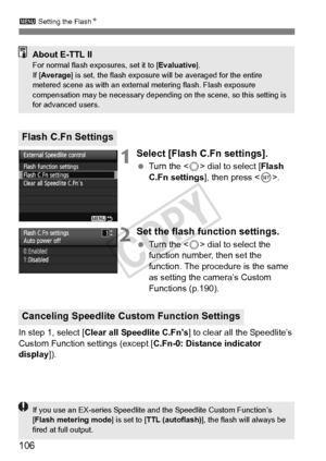 Page 106106
3 Setting the Flash N
1Select [Flash C.Fn settings].
 Turn the < 5> dial to select [ Flash 
C.Fn settings ], then press < 0>.
2Set the flash function settings.
  Turn the < 5> dial to select the 
function number, then set the 
function. The procedure is the same 
as setting the camera’s Custom 
Functions (p.190).
In step 1, select [ Clear all Speedlite C.Fn’s ] to clear all the Speedlite’s 
Custom Function settings (except [ C.Fn-0: Distance indicator 
display ]).
Flash C.Fn Settings
About E-TTL...