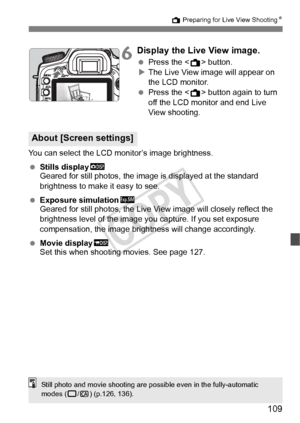 Page 109109
A Preparing for Live View ShootingN
6Display the Live View image.
 Press the < A> button.
X The Live View image will appear on 
the LCD monitor.
  Press the < A> button again to turn 
off the LCD monitor and end Live 
View shooting.
You can select the LCD monitor’s image brightness.
  Stills display h
Geared for still photos, the image is displayed at the standard 
brightness to make it easy to see.
  Exposure simulation g
Geared for still photos, the Live View image will closely reflect the...