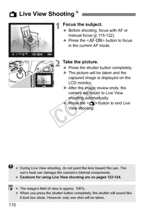 Page 110110
1Focus the subject.
 Before shooting, focus with AF or 
manual focus (p.115-122).
  Press the < p> button to focus 
in the current AF mode.
2Take the picture.
  Press the shutter button completely.
X The picture will be taken and the 
captured image is displayed on the 
LCD monitor.
X After the image review ends, the 
camera will return to Live View 
shooting automatically.
  Press the < A> button to end Live 
View shooting.
A  Live View Shooting N
 During Live View shooting, do not  point the lens...