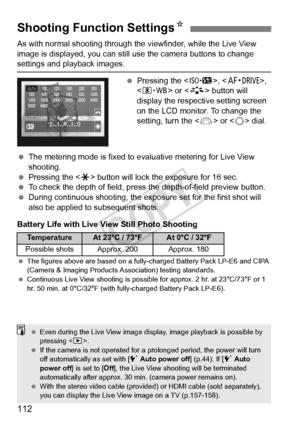 Page 112112
As with normal shooting through the viewfinder, while the Live View 
image is displayed, you can still us e the camera buttons to change 
settings and playback images.
 Pressing the < m>, , 
< n > or  button will 
display the respective setting screen 
on the LCD monitor. To change the 
setting, turn the < 6> or < 5> dial.
  The metering mode is fixed to evaluative metering for Live View 
shooting.
  Pressing the < A> button will lock the exposure for 16 sec.
  To check the depth of field, pre ss the...