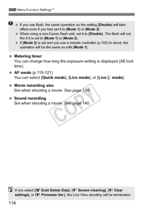 Page 114114
3 Menu Function Settings N
 Metering timer
You can change how long the exposure  setting is displayed (AE lock 
time).
  AF mode  (p.115-121)
You can select [ Quick mode], [Live mode ], or [Liveu  mode].
  Movie recording size
Set when shooting a movie. See page 139.
  Sound recording
Set when shooting a movie. See page 140.
 If you use flash, the same  operation as the setting [Disable] will take 
effect even if yo u had set it to [Mode 1] or [Mode 2 ].
  When using a non-Canon  flash unit, set it...