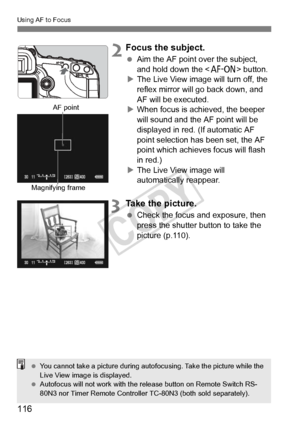 Page 116116
Using AF to Focus
 2Focus the subject.
 Aim the AF point over the subject, 
and hold down the < p> button.
X The Live View image will turn off, the 
reflex mirror will go back down, and 
AF will be executed.
X When focus is achieved, the beeper 
will sound and the AF point will be 
displayed in red. (If automatic AF 
point selection has been set, the AF 
point which achieves focus will flash 
in red.)
X The Live View image will 
automatically reappear.
3Take the picture.
  Check the focus and...