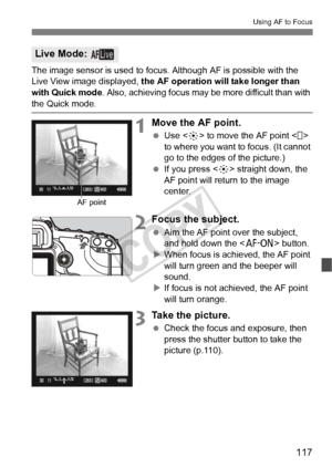 Page 117117
Using AF to Focus
The image sensor is used to focus. Although AF is possible with the 
Live View image displayed, the AF operation will take longer than 
with Quick mode . Also, achieving focus may be more difficult than with 
the Quick mode.
1Move the AF point.
 Use < 9> to move the AF point < > 
to where you want to focus. (It cannot 
go to the edges of the picture.)
  If you press < 9> straight down, the 
AF point will return to the image 
center.
2Focus the subject.
  Aim the AF point over the...