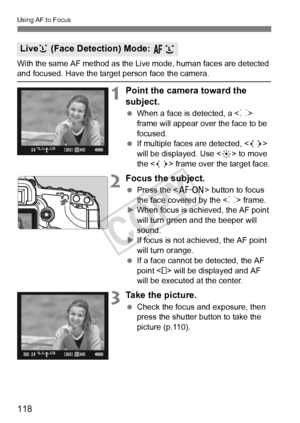 Page 118118
Using AF to Focus
With the same AF method as the Live mode, human faces are detected and focused. Have the target person face the camera.
1Point the camera toward the 
subject.
 When a face is detected, a < p> 
frame will appear over the face to be 
focused.
  If multiple faces are detected, < > 
will be displayed. Use < 9> to move 
the < > frame over the target face.
2Focus the subject.
  Press the < p> button to focus 
the face covered by the < p> frame.
X When focus is achieved, the AF point 
will...