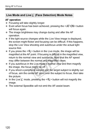 Page 120120
Using AF to Focus
AF operation
 Focusing will take slightly longer.
  Even when focus has been achieved, pressing the < p> button 
will focus again.
  The image brightness may cha nge during and after the AF 
operation.
  If the light source changes while th e Live View image is displayed, 
the screen might flicker and focusing can be difficult. If this happens, 
stop the Live View shooting and  autofocus under the actual light 
source first.
  If you press the < u> button in the Live mode, the image...