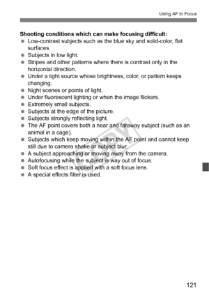 Page 121121
Using AF to Focus
Shooting conditions which can make focusing difficult:
 Low-contrast subjects such as the blue sky and solid-color, flat 
surfaces.
  Subjects in low light.
  Stripes and other patterns where  there is contrast only in the 
horizontal direction.
  Under a light source whose brightness, color, or pattern keeps 
changing.
  Night scenes or points of light.
  Under fluorescent lighting or when the image flickers.
  Extremely small subjects.
  Subjects at the edge of the picture....