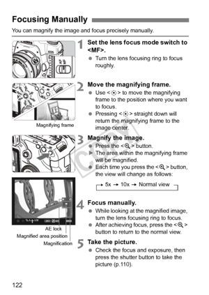 Page 122122
You can magnify the image and focus precisely manually.
1Set the lens focus mode switch to 
.
 Turn the lens focusing ring to focus 
roughly.
2Move the magnifying frame.
 Use < 9> to move the magnifying 
frame to the position where you want 
to focus.
  Pressing < 9> straight down will 
return the magnifying frame to the 
image center.
3Magnify the image.
  Press the < u> button.
X The area within the magnifying frame 
will be magnified.
  Each time you press the  button, 
the view will change as...