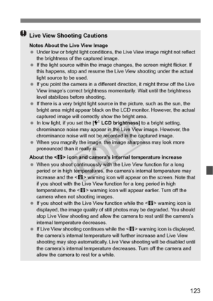 Page 123123
Live View Shooting Cautions
Notes About the Live View Image
 Under low or bright light  conditions, the Live View  image might not reflect 
the brightness of the captured image.
  If the light source within the image  changes, the screen might flicker. If 
this happens, stop  and resume the Live View shooting under the actual 
light source to be used.
  If you point the camera in  a different direction, it might throw off the Live 
View image’s correct brightness mo mentarily. Wait until the...