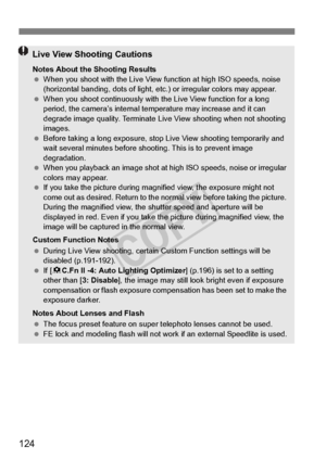 Page 124124
Live View Shooting Cautions
Notes About the Shooting Results
  When you shoot with the Live View  function at high ISO speeds, noise 
(horizontal banding, dots of light, etc.) or irregular colors may appear.
  When you shoot continuous ly with the Live View function for a long 
period, the camera’s internal temp erature may increase and it can 
degrade image quality. Terminate Live  View shooting when not shooting 
images.
  Before taking a long exposure, stop  Live View shooting temporarily and...