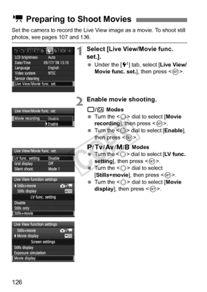 Page 126126
Set the camera to record the Live View image as a movie. To shoot still 
photos, see pages 107 and 136.
1Select [Live View/Movie func. 
set.].
 Under the [ 6] tab, select [Live View/
Movie func. set. ], then press .
2Enable movie shooting.
1 /C  Modes
  Turn the < 5> dial to select [ Movie 
recording], then press < 0>.
  Turn the < 5> dial to select [ Enable], 
then press < 0>.
d /s /f /a/F Modes
  Turn the < 5> dial to select [ LV func. 
setting], then press < 0>.
  Turn the < 5> dial to select...