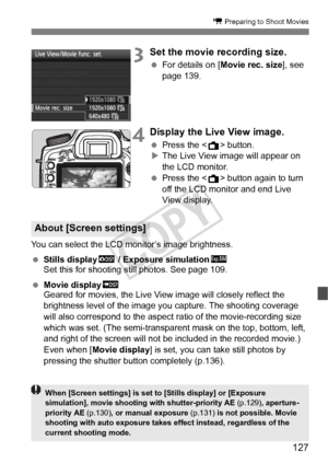 Page 127127
k Preparing to Shoot Movies
3Set the movie recording size.
 For details on [ Movie rec. size ], see 
page 139.
4Display the Live View image.
  Press the < A> button.
X The Live View image will appear on 
the LCD monitor.
  Press the < A> button again to turn 
off the LCD monitor and end Live 
View display.
You can select the LCD monitor’s image brightness.
  Stills display h / Exposure simulation g
Set this for shooting still photos. See page 109.
  Movie displaye
Geared for movies, the Live View...