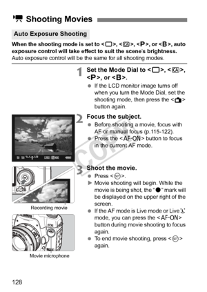 Page 128128
When the shooting mode is set to , , , or < F>, auto 
exposure control will take effect to suit the scene ’s brightness. 
Auto exposure control will be t he same for all shooting modes.
1Set the Mode Dial to , , 
< d >, or < F>.
  If the LCD monitor image turns off 
when you turn the Mode Dial, set the 
shooting mode, then press the < A> 
button again.
2Focus the subject.
  Before shooting a movie, focus with 
AF or manual focus (p.115-122).
  Press the < p> button to focus 
in the current AF mode....