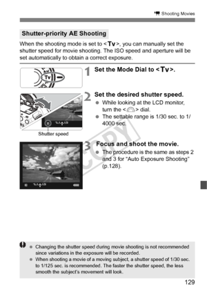 Page 129129
k Shooting Movies
When the shooting mode is set to , you can manually set the 
shutter speed for movie shooting.  The ISO speed and aperture will be 
set automatically to obtain a correct exposure.
1Set the Mode Dial to .
2Set the desired shutter speed.
 While looking at the LCD monitor, 
turn the < 6> dial.
  The settable range is 1/30 sec. to 1/
4000 sec.
3 Focus and shoot the movie.
 The procedure is the same as steps 2 
and 3 for “Auto Exposure Shooting” 
(p.128).
Shutter-priority AE Shooting...