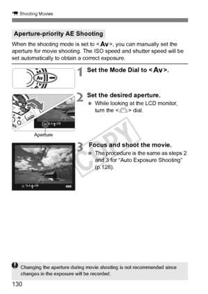 Page 130130
k Shooting Movies
When the shooting mode is set to , you can manually set the 
aperture for movie shooting. The  ISO speed and shutter speed will be 
set automatically to obtain a correct exposure.
1Set the Mode Dial to .
2Set the desired aperture.
 While looking at the LCD monitor, 
turn the < 6> dial.
3 Focus and shoot the movie.
 The procedure is the same as steps 2 
and 3 for “Auto Exposure Shooting” 
(p.128).
Aperture-priority AE Shooting
Aperture
Changing the aperture du ring movie shooting is...